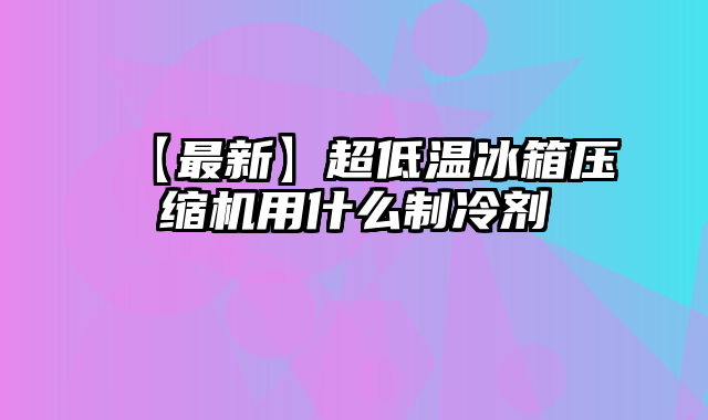 【最新】超低温冰箱压缩机用什么制冷剂